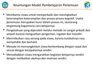 Keuntungan Model Pembelajaran Penemuan 
 Membantu siswa untuk memperbaiki dan meningkatkan 
keterampilan-keterampilan dan proses-proses kognitif. Usaha 
penemuan merupakan kunci dalam proses ini, seseorang 
tergantung bagaimana cara belajarnya. 
 Pengetahuan yang diperoleh melalui metode ini sangat pribadi dan 
ampuh karena menguatkan pengertian, ingatan dan transfer. 
 Menimbulkan rasa senang pada siswa, karena tumbuhnya rasa 
menyelidiki dan berhasil. 
 Metode ini memungkinkan siswa berkembang dengan cepat dan 
sesuai dengan kecepatannya sendiri. 
 Menyebabkan siswa mengarahkan kegiatan belajarnya sendiri 
dengan melibatkan akalnya dan motivasi sendiri. 
 