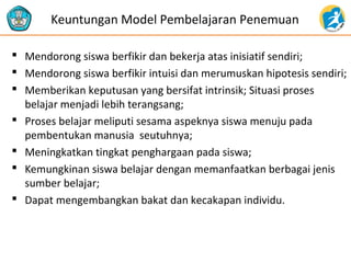 Keuntungan Model Pembelajaran Penemuan 
 Mendorong siswa berfikir dan bekerja atas inisiatif sendiri; 
 Mendorong siswa berfikir intuisi dan merumuskan hipotesis sendiri; 
 Memberikan keputusan yang bersifat intrinsik; Situasi proses 
belajar menjadi lebih terangsang; 
 Proses belajar meliputi sesama aspeknya siswa menuju pada 
pembentukan manusia seutuhnya; 
 Meningkatkan tingkat penghargaan pada siswa; 
 Kemungkinan siswa belajar dengan memanfaatkan berbagai jenis 
sumber belajar; 
 Dapat mengembangkan bakat dan kecakapan individu. 
 