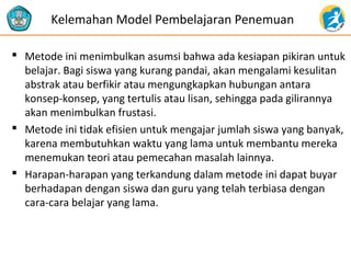 Kelemahan Model Pembelajaran Penemuan 
 Metode ini menimbulkan asumsi bahwa ada kesiapan pikiran untuk 
belajar. Bagi siswa yang kurang pandai, akan mengalami kesulitan 
abstrak atau berfikir atau mengungkapkan hubungan antara 
konsep-konsep, yang tertulis atau lisan, sehingga pada gilirannya 
akan menimbulkan frustasi. 
 Metode ini tidak efisien untuk mengajar jumlah siswa yang banyak, 
karena membutuhkan waktu yang lama untuk membantu mereka 
menemukan teori atau pemecahan masalah lainnya. 
 Harapan-harapan yang terkandung dalam metode ini dapat buyar 
berhadapan dengan siswa dan guru yang telah terbiasa dengan 
cara-cara belajar yang lama. 
 