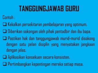 TANGGUNGJAWAB GURU
Contoh :
 Kekalkan persekitaran pembelajaran yang optimum.
 Diberikan sokongan oleh pihak pentadbir dan ibu bapa.
 Pastikan hak dan tanggungjawab murid-murid disokong
  dengan satu pelan disiplin yang menyatakan jangkaan
  dengan jelas.
 Aplikasikan konsekuen secara konsisten.
 Pertimbangkan kepentingan mereka setiap masa.
 