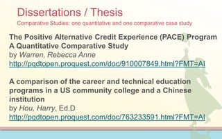 Dissertations / Thesis
Comparative Studies: one quantitative and one comparative case study
The Positive Alternative Credit Experience (PACE) Program
A Quantitative Comparative Study
by Warren, Rebecca Anne
http://pqdtopen.proquest.com/doc/910007849.html?FMT=AI
A comparison of the career and technical education
programs in a US community college and a Chinese
institution
by Hou, Harry, Ed.D
http://pqdtopen.proquest.com/doc/763233591.html?FMT=AI
 