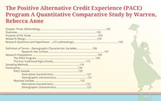 The Positive Alternative Credit Experience (PACE)
Program A Quantitative Comparative Study by Warren,
Rebecca Anne
Chapter Three: Methodology...........................................................................................102
Overview..............................................................................................................102
Purpose of the Study ............................................................................................103
Research Design...................................................................................................103
Research Questions and Hypotheses ....(10 subheadings)..............................................................104
Definition of Terms – Demographic Characteristic Variables…………...….…106
Research Site Context..............................................................................107
Research Populations...........................................................................................109
The PACE Program .................................................................................109
The four traditional high schools…………………….…………………115
Sampling Methods………………………………………………………...……116
Participants……………………………………..……………………………….120
PACE Sample……………………………………………….…….……120
Descriptive characteristics…………….…………...…….………121
Demographic characteristics…….…………………..………..…121
Matched Sample……………………………………………….……….122
Descriptive characteristics……………………...……………….122
Demographic characteristics……………………….……………123
 