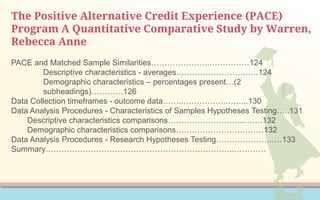 The Positive Alternative Credit Experience (PACE)
Program A Quantitative Comparative Study by Warren,
Rebecca Anne
PACE and Matched Sample Similarities………………….……………124
Descriptive characteristics - averages……………………….…124
Demographic characteristics – percentages present…(2
subheadings)…………126
Data Collection timeframes - outcome data……..…………….….…..130
Data Analysis Procedures - Characteristics of Samples Hypotheses Testing…..131
Descriptive characteristics comparisons………………………..…….132
Demographic characteristics comparisons……………………………132
Data Analysis Procedures - Research Hypotheses Testing………………….…133
Summary……………………………………………………………..…………
 