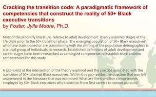 Cracking the transition code: A paradigmatic framework of
competencies that construct the reality of 50+ Black
executive transitions
by Foster, Jylla Moore, Ph.D.
Most of the scholarly literature relative to adult development theory explores stages of the
life cycle prior to the 50+ transition phase. The emerging population of 50+ Black executives
who have transitioned or are transitioning with the shifting of the population demographics is
a critical group of individuals to research. Established definitions of adult development and
career stages have been researched as comingled components to establish the transition
competencies for this study.
A gap exists at the intersection of the theory explored and the practice associated with the
transition of 50+ talented Black executives. Within this gap resides the question that was left
unanswered in the literature that was examined: What are the transition competencies
employed by 50+ Black executives who transition from first careers to second pursuits?
 