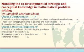 Modeling the co-development of strategic and
conceptual knowledge in mathematical problem
solving
by Campbell, Mariana Elaine
Chapter 2: Literature Review 4
Conceptions, misconceptions, and intuitions about mathematics and science 4
Theories of conceptual change in science and mathematics 6
Knowledge and learning: Perspectives within mathematics education 6
Chapter 4: Theoretical Perspective 19
Empirical approaches to epistemological questions 19
Knowledge in pieces (KiP) 20
Knowledge systems and their dynamics 21
Reference models 22
 