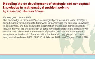 Modeling the co-development of strategic and conceptual
knowledge in mathematical problem solving
by Campbell, Mariana Elaine
Knowledge in pieces (KiP)
The Knowledge in Pieces (KiP) epistemological perspective (diSessa, 1993) is a
powerful and evolving heuristic framework for considering the nature of knowledge,
its deployment, and how knowledge organization changes as individuals learn.
Though many of the principles can be (and have been) stated quite generally, KiP
remains most elaborated in the domain of physics (Notable and more recent
exceptions in the domain of mathematics that have strongly guided the current
analysis include Izsák, 2000; 2005; Pratt & Noss, 2002; and Wagner, 2006; 2010).
 