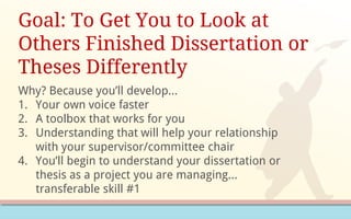 Why? Because you’ll develop…
1. Your own voice faster
2. A toolbox that works for you
3. Understanding that will help your relationship
with your supervisor/committee chair
4. You’ll begin to understand your dissertation or
thesis as a project you are managing…
transferable skill #1
Goal: To Get You to Look at
Others Finished Dissertation or
Theses Differently
 