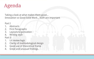 Agenda
Taking a look at what makes them good…
Innovation vs Good Solid Work… both are important
Part I
1. Abstracts
2. First Paragraphs
3. Layouts/organization
4. Writing style
Part II
1. Lit review logic
2. Clarity of methodological design
3. Good use of theoretical frame
4. Great and unusual findings.
 