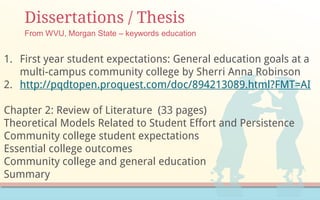 Dissertations / Thesis
From WVU, Morgan State – keywords education
1. First year student expectations: General education goals at a
multi-campus community college by Sherri Anna Robinson
2. http://pqdtopen.proquest.com/doc/894213089.html?FMT=AI
Chapter 2: Review of Literature (33 pages)
Theoretical Models Related to Student Effort and Persistence
Community college student expectations
Essential college outcomes
Community college and general education
Summary
 