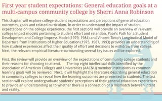 First year student expectations: General education goals at a
multi-campus community college by Sherri Anna Robinson
This chapter will explore college student expectations and perceptions of general education
outcomes, goals and related curriculum. In order to understand the impact of student
expectations on the college experience, the first sections will provide an overview of relevant
college impact models pertaining to student effort and retention. Pace's Path for a Student
Development and College Impress Model (1979, 1984) and Vincent Tinto's Longitudinal Model of
Departure from Institutions of Higher Education (1975, 1987, 1993) provides an understanding of
how student experiences affect their quality of effort and decisions to withdraw from college.
Next, the relevant empirical literature surrounding several key issues will be explored.
First, the review will provide an overview of the expectations of community college students and
their reasons for choosing to attend. The top eight intellectual skills identified by the
Association of American Colleges and Universities (AAC&U) member institutions as common
learning goals will be reviewed. Next, it will highlight the literature describing general education
in community colleges to reveal how the learning outcomes are presented to students. The last
section will explore undergraduate students' perceptions of their general education experiences
to provide an understanding as to whether there is a connection or a mismatch between intent
and reality.
 
