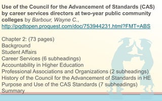 Use of the Council for the Advancement of Standards (CAS)
by career services directors at two-year public community
colleges by Barbour, Wayne C.,
http://pqdtopen.proquest.com/doc/753944231.html?FMT=ABS
Chapter 2: (73 pages)
Background
Student Affairs
Career Services (6 subheadings)
Accountability in Higher Education
Professional Associations and Organizations (2 subheadings)
History of the Council for the Advancement of Standards in HE
Purpose and Use of the CAS Standards (7 subheadings)
Summary
 