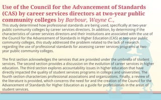 Use of the Council for the Advancement of Standards
(CAS) by career services directors at two-year public
community colleges by Barbour, Wayne C.,
This study determined how professional standards are being used, specifically at two-year
public community colleges by career services directors. In addition, by determining if the
characteristics of career services directors and their institutions are associated with the use of
the Council for the Advancement of Standards in Higher Education (CAS) at two-year public
community colleges, this study addressed the problem related to the lack of research
regarding the use of professional standards for assessing career services programs at two-
year public community colleges.
The first section acknowledges the services that are provided under the umbrella of student
services. The second section provides a discussion on the evolution of career services in higher
education. The third section explores accountability issues in higher education that have
directly impacted the quality of student services programs in colleges and universities. The
fourth section characterizes professional associations and organizations. Finally, a review of
the literature is provided, which concerns the need for and the creation of the Council for the
Advancement of Standards for Higher Education as a guide for professionals in the areas of
student services.
 