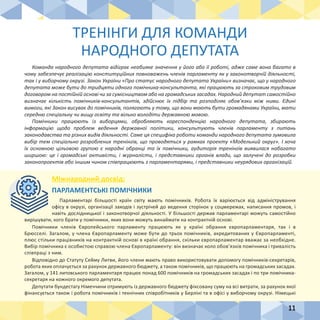 11
ТРЕНІНГИ ДЛЯ КОМАНДИ
НАРОДНОГО ДЕПУТАТА
Команда народного депутата відіграє неабияке значення у його або її роботі, адже саме вона багато в
чому забезпечує реалізацію конституційних повноважень членів парламенту як у законотворчій діяльності,
так і у виборчому окрузі. Закон України «Про статус народного депутата України» визначає, що у народного
депутата може бути до тридцяти одного помічника-консультанта, які працюють за строковим трудовим
договором на постійній основі чи за сумісництвом або на громадських засадах. Народний депутат самостійно
визначає кількість помічників-консультантів, здійснює їх підбір та розподіляє обов’язки між ними. Єдині
вимоги, які Закон висуває до помічників, полягають у тому, що вони мають бути громадянами України, мати
середню спеціальну чи вищу освіту та вільно володіти державною мовою.
Помічники працюють із виборцями, обробляють кореспонденцію народного депутата, збирають
інформацію щодо проблем ведення державної політики, консультують членів парламенту з питань
законодавства та різних видів діяльності. Саме ця специфіка роботи команди народного депутата зумовила
вибір тем спеціально розроблених тренінгів, що проводяться у рамках проекту «Модельний округ». І хоча
їх основною цільовою групою є народні обранці та їх помічники, аудиторія тренінгів виявилася набагато
ширшою: це і громадські активісти, і журналісти, і представники органів влади, що залучені до розробки
законопроектів або іншим чином співпрацюють з парламентарями, і представники неурядових організацій.
Міжнародний досвід:
ПАРЛАМЕНТСЬКІ ПОМІЧНИКИ
Парламентарі більшості країн світу мають помічників. Робота їх варіюється від адміністрування
офісу в окрузі, організації заходів і зустрічей до ведення сторінок у соцмережах, написання промов, і
навіть дослідницької і законотворчої діяльності. У більшості держав парламентарі можуть самостійно
вирішувати, кого брати у помічники, яких вони можуть винаймати на контрактній основі.
Помічники членів Європейського парламенту працюють як у країні обрання європарламентаря, так і в
Брюсселі. Загалом, у члена Європарламенту може бути до трьох помічників, акредитованих у Європарламенті,
плюс стільки працівників на контрактній основі в країні обрання, скільки європарламентар вважає за необхідне.
Вибір помічника є особистою справою члена Європарламенту: він визначає коло обов’язків помічника і тривалість
співпраці з ним.
Відповідно до Статуту Сейму Литви, його члени мають право використовувати допомогу помічників-секретарів,
робота яких оплачується за рахунок державного бюджету, а також помічників, що працюють на громадських засадах.
Загалом, у 141 литовського парламентаря працює понад 600 помічників на громадських засадах і по три помічника-
секретаря на кожного окремого депутата.
Депутати бундестагу Німеччини отримують із державного бюджету фіксовану суму на всі витрати, за рахунок якої
фінансується також і робота помічників і технічних співробітників у Берліні та в офісі у виборчому окрузі. Німецькі
 