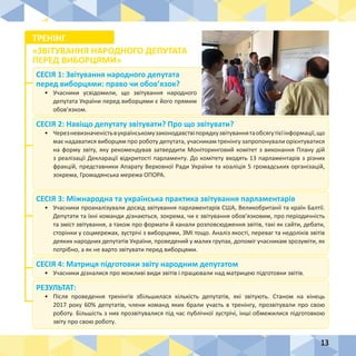 13
СЕСІЯ 1: Звітування народного депутата
перед виборцями: право чи обов’язок?
•	 Учасники усвідомили, що звітування народного
депутата України перед виборцями є його прямим
обов’язком.
СЕСІЯ 4: Матриця підготовки звіту народним депутатом
•	 Учасники дізналися про можливі види звітів і працювали над матрицею підготовки звітів.
РЕЗУЛЬТАТ:
•	 Після проведення тренінгів збільшилася кількість депутатів, які звітують. Станом на кінець
2017 року 60% депутатів, члени команд яких брали участь в тренінгу, прозвітували про свою
роботу. Більшість з них прозвітувалися під час публічної зустрічі, інші обмежилися підготовкою
звіту про свою роботу.
СЕСІЯ 2: Навіщо депутату звітувати? Про що звітувати?
•	 Черезневизначеністьвукраїнськомузаконодавствіпорядкузвітуваннятаобсягутієїінформації,що
має надаватися виборцям про роботу депутата, учасникам тренінгу запропонували орієнтуватися
на форму звіту, яку рекомендував затвердити Моніторинговий комітет з виконання Плану дій
з реалізації Декларації відкритості парламенту. До комітету входять 13 парламентарів з різних
фракцій, представники Апарату Верховної Ради України та коаліція 5 громадських організацій,
зокрема, Громадянська мережа ОПОРА.
СЕСІЯ 3: Міжнародна та українська практика звітування парламентарів
•	 Учасники проаналізували досвід звітування парламентарів США, Великобританії та країн Балтії.
Депутати та їхні команди дізнаються, зокрема, чи є звітування обов’язковим, про періодичність
та зміст звітування, а також про формати й канали розповсюдження звітів, такі як сайти, дебати,
сторінки у соцмережах, зустрічі з виборцями, ЗМІ тощо. Аналіз якості, переваг та недоліків звітів
деяких народних депутатів України, проведений у малих групах, допоміг учасникам зрозуміти, як
потрібно, а як не варто звітувати перед виборцями.
ТРЕНІНГ
«ЗВІТУВАННЯ НАРОДНОГО ДЕПУТАТА
ПЕРЕД ВИБОРЦЯМИ»
 