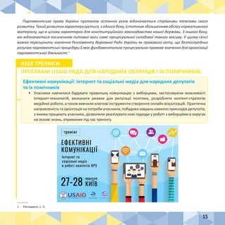 15
Парламентське право України протягом останніх років відзначається стрімкими темпами свого
розвитку.Такийрозвитокхарактеризується,зодногобоку,істотнимзбільшеннямобсягунормативного
матеріалу, що в цілому характерно для конституційного законодавства нашої держави. З іншого боку,
він відзначається посиленням питомої ваги саме процесуальної складової такого масиву. У цьому сенсі
важко переоцінити значення Регламенту Верховної Ради України як правового акту, що безпосередньо
регулює парламентські процедури й має фундаментальне процесуально-правове значення для організації
парламентської діяльності.1
1	 Регламент, с. 5.
Ефективні комунікації: Інтернет та соціальні медіа для народних депутатів
та їх помічників
•	 Учасники навчилися будувати правильну комунікацію з виборцями, застосовуючи можливості
Інтернет-технологій, визначати ризики для репутації політика, розробляти контент-стратегію
медійної роботи, а також вивчили ключові інструменти створення онлайн візуалізацій. Практична
направленість та орієнтація на потреби учасників, побудова завдань навколо прикладів депутатів,
з якими працюють учасники, дозволили реалізувати нові підходи у роботі з виборцями в округах
на основі знань, отриманих під час тренінгу.
ІНШІ ТРЕНІНГИ
ПРОГРАМИ USAID РАДА ДЛЯ НАРОДНИХ ОБРАНЦІВ І ЇХ ПОМІЧНИКІВ:
 