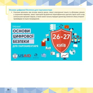 16
Основи цифрової безпеки для парламентаря
•	 Учасники дізнались про основи захисту даних, захист електронної пошти та облікових записів
у соціальних мережах, захист пристроїв від фізичної втрати/фізичного доступу третіх осіб та від
шпигунських програм і вірусів, а також захист каналу передачі даних від стеження з боку інтернет-
провайдера та інших посередників.
 