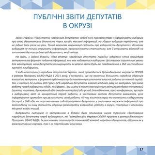 17
Закон України «Про статус народного депутата» зобов’язує парламентаря «інформувати виборців
про свою депутатську діяльність через засоби масової інформації, на зборах виборців періодично, але
не рідше двох разів на рік». Такий механізм комунікації свідчить про відкритість депутата і дозволяє
виборцям не тільки отримати інформацію, проаналізувати статистику, але й отримати відповіді на
запитання безпосередньо від депутата, який звітує.
На жаль, у Законі України «Про статус народного депутата України» відсутня чітка процедура
звітування та формат подання інформації, яка має надаватися виборцям. Це створює сприятливі умови
для маніпуляцій, коли депутати позиціонують як власні звіти будь-які повідомлення в ЗМІ чи епізодичні
зустрічі з виборцями.
У ході моніторингу народних депутатів України, який проводиться Громадянською мережею ОПОРА
в рамках Програми USAID РАДА з 2015 року, з’ясувалось, що на практиці більшість народних обранців
взагалі не звітують у форматі публічного представлення результатів власної роботи за певний період.
Так, з лютого по липень 2017 року 22% народних депутатів взагалі жодного разу не звітували про свою
роботу передвиборцями вбудь-якій формі. Прицьомувякості повноцінногозвіту розглядався текстовий
(газета, листівка, друкований або онлайн-матеріал) або усний (телебачення, прес-конференція, зустріч
з виборцями) звіт за конкретний період роботи, а частковим звітом депутата вважалось усне
інформування громадян про результати своєї роботи під час візитів в округ та наявність у відкритому
доступі у ЗМІ або на персональному сайті/сторінках депутата у соціальних мережах інформації про
законодавчу чи іншу діяльність обранця (міжнародну взаємодію, роботу в окрузі, співпрацю з органами
місцевої влади тощо).
Виправити ситуацію із звітуванням в Україні була покликана низка тренінгів «Звітування
народного депутата перед виборцями», які Громадянська мережа ОПОРА провела в рамках діяльності
Програми USAID РАДА. Їх учасниками стали представники 60 команд народних депутатів, обраних як у
мажоритарних округах, так і за партійними списками.
ПУБЛІЧНІ ЗВІТИ ДЕПУТАТІВ
В ОКРУЗІ
 