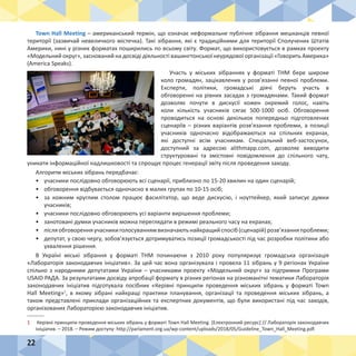 22
Town Hall Meeting – американський термін, що означає неформальне публічне зібрання мешканців певної
території (зазвичай невеличкого містечка). Такі зібрання, які є традиційними для території Сполучених Штатів
Америки, нині у різних форматах поширились по всьому світу. Формат, що використовується в рамках проекту
«Модельний округ», заснований на досвіді діяльності вашингтонської неурядової організації «Говорить Америка»
(America Speaks).
Участь у міських зібраннях у форматі THM бере широке
коло громадян, зацікавлених у розв’язанні певної проблеми.
Експерти, політики, громадські діячі беруть участь в
обговоренні на рівних засадах з громадянами. Такий формат
дозволяє почути в дискусії кожен окремий голос, навіть
коли кількість учасників сягає 500-1000 осіб. Обговорення
проводиться на основі декількох попередньо підготовлених
сценаріїв – різних варіантів розв’язання проблеми, а позиції
учасників одночасно відображаються на спільних екранах,
які доступні всім учасникам. Спеціальний веб-застосунок,
доступний за адресою alithmapp.com, дозволяє виводити
структуровані та змістовні повідомлення до спільного чату,
уникати інформаційної надлишковості та спрощує процес генерації звіту після проведення заходу.
Алгоритм міських зібрань передбачає:
•	 учасники послідовно обговорюють всі сценарії, приблизно по 15-20 хвилин на один сценарій;
•	 обговорення відбувається одночасно в малих групах по 10-15 осіб;
•	 за кожним круглим столом працює фасилітатор, що веде дискусію, і ноуттейкер, який записує думки
учасників;
•	 учасники послідовно обговорюють усі варіанти вирішення проблеми;
•	 занотовані думки учасників можна переглядати в режимі реального часу на екранах;
•	 післяобговоренняучасникиголосуваннямвизначаютьнайкращийспосіб(сценарій)розв’язанняпроблеми;
•	 депутат, у свою чергу, зобов’язується дотримуватись позиції громадськості під час розробки політики або
ухвалення рішення.
В Україні міські зібрання у форматі THM починаючи з 2010 року популяризує громадська організація
«Лабораторія законодавчих ініціатив». За цей час вона організувала і провела 11 зібрань у 9 регіонах України
спільно з народними депутатами України – учасниками проекту «Модельний округ» за підтримки Програми
USAID РАДА. За результатами досвіду апробації формату в різних регіонах на різноманітні тематики Лабораторія
законодавчих ініціатив підготувала посібник «Керівні принципи проведення міських зібрань у форматі Town
Hall Meeting»1
, в якому зібрані найкращі практики планування, організації та проведення міських зібрань, а
також представлені приклади організаційних та експертних документів, що були використані під час заходів,
організованих Лабораторією законодавчих ініціатив.
1	 Керівні принципи проведення міських зібрань у форматі Town Hall Meeting. [Електронний ресурс] // Лабораторія законодавчих
ініціатив. – 2018. – Режим доступу: http://parlament.org.ua/wp-content/uploads/2018/05/Guideline_Town_Hall_Meeting.pdf.
 