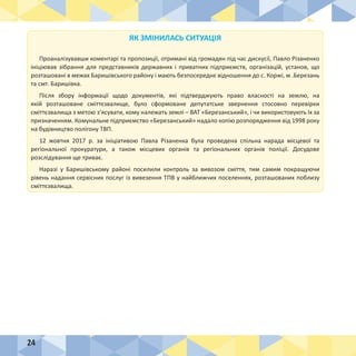 24
ЯК ЗМІНИЛАСЬ СИТУАЦІЯ
Проаналізувавши коментарі та пропозиції, отримані від громадян під час дискусії, Павло Різаненко
ініціював зібрання для представників державних і приватних підприємств, організацій, установ, що
розташовані в межах Баришівського району і мають безпосереднє відношення до с. Коржі, м .Березань
та смт. Баришівка.
Після збору інформації щодо документів, які підтверджують право власності на землю, на
якій розташоване сміттєзвалище, було сформоване депутатське звернення стосовно перевірки
сміттєзвалища з метою з’ясувати, кому належать землі – ВАТ «Березанський», і чи використовують їх за
призначенням. Комунальне підприємство «Березанський» надало копію розпорядження від 1998 року
на будівництво полігону ТВП.
12 жовтня 2017 р. за ініціативою Павла Різаненка була проведена спільна нарада місцевої та
регіональної прокуратури, а також місцевих органів та регіональних органів поліції. Досудове
розслідування ще триває.
Наразі у Баришівському районі посилили контроль за вивозом сміття, тим самим покращуючи
рівень надання сервісних послуг із вивезення ТПВ у найближчих поселеннях, розташованих поблизу
сміттєзвалища.
 