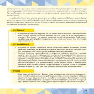 27
служба парламенту видає власний часопис, що поширюється виключно за передплатою і детально інформує громадян
про повну процедуру прийняття того чи іншого законопроекту, внесення правок, проведення експертних обговорень.
Прес-служба видання має оперативно сповіщати про всі прес-конференції парламентської тематики, засідання та
експертні зустрічі.
А ось у Швеції та Норвегії дуже чутливо ставляться до питань свободи слова, тому всі ЗМІ мають однаковий доступ
до поточних парламентських подій. Інформаційні служби парламентів відповідають на запити та запитання журналістів
відносно функціонування парламенту та політики ЄС виключно згідно із запланованим графіком роботи медіа-галерей
та укладеними контрактами з телекомпаніями.
•	 Це зустріч депутата з представниками ЗМІ, під час якої депутат висловлює свою позицію щодо
певної ситуації, політики, проблеми, доповідає про стан справ або ж підсумовує досягнуті
результати. Прес-брифінг – це швидка, оперативна реакція на певну подію. Такий формат
передбачає, що депутат робить повідомлення, після якого можуть, хоча й не обов’язково,
слідувати запитання.
ПРЕС-БРИФІНГ
•	 На відміну від брифінгу, передбачає ширше обговорення певного актуального питання.
Такий захід передбачає виступи кількох промовців, наприклад, експертів, партнерів тощо.
Прес-конференція обов’язково передбачає формат «запитання-відповіді».
•	 Основною тематикою прес-конференції зі звітуванням народного депутата є доповідь
народного депутата України про результати своєї діяльності, що відбувається на виконання
закону України «Про статус народного депутата». На відміну від простого подання інформації
через ЗМІ, такий формат дозволяє виборцям не тільки проаналізувати подану статистику, а й
отримати відповіді на свої питання безпосередньо від народного обранця, а отже, засвідчує
його більшу відкритість. Для проведення таких заходів депутати, обрані за мажоритарним
принципом, в якості локації обирали свої виборчі округи, а депутати, обрані за партійними
списками, звітували без такої прив’язки, обираючи локацію згідно “Модельного округу”.
ПРЕС-КОНФЕРЕНЦІЯ
•	 Медіа-захід, що відбувається у форматі виїзду за заздалегідь спланованим маршрутом з
метою поглибленого ознайомлення з проблемою, проектом, регіоном тощо. Зазвичай триває
від декількох годин до декількох днів і передбачає коментування безпосередньо на місці.
Важливою складовою прес-туру є проведення початкової або/та фінальної прес-конференції:
перша формує розуміння мети заходу, друга ж підбиває підсумки побаченого та почутого.
ПРЕС-ТУР
 