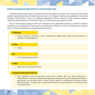 30
•	 Виїзне засідання Комітету з питань державного будівництва, регіональної політики та
місцевого самоврядування
ПРИКЛАД:
•	 2016 р.
КОЛИ:
•	 Досягнення та розвиток регіону
•	 м. Біляївка Одеської області
ДЕ:
ТЕМА:
•	 Після офіційної частини журналісти мали змогу зробити фото для своїх публікацій, а
телевізійники – накопичити додатковий відеоряд з вулиць міста, що якнайкраще ілюстрував
досягнення, про які йшла мова у першій частині заходу. За необхідності матеріали можна
було доповнити спілкуванням із мешканцями Біляївки, які висловлювали своє ставлення до
змін і досягнень.
ПЕРЕВАГИ ДЛЯ ЖУРНАЛІСТІВ:
ВИЇЗНІ ЗАСІДАННЯ КОМІТЕТІВ ІЗ ЗАЛУЧЕННЯМ ЗМІ
Специфічний вид медіа заходу, що поєднує риси прес-конференції та прес-туру. У цьому випадку засоби
масової інформації висвітлюють результати діяльності або засідання комітету, що відбувалося за межами
Верховної Ради України, у місці, що найбільше відповідає тематиці засідання. Якщо тематика засідання
комітету стосується виключно певної території, то на захід запрошують регіональні ЗМІ.
Під час таких заходів запрошені ЗМІ часто відвідують певну додаткову локацію, де журналісти можуть
переконатися в справедливості проголошених на засіданні тез. Водночас, може не передбачатися наявність
панелі «запитання-відповіді» для представників мас-медіа.
 