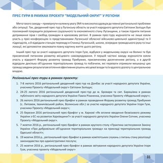 31
ПРЕС-ТУРИ В РАМКАХ ПРОЕКТУ “МОДЕЛЬНИЙ ОКРУГ” У РЕГІОНИ
Метатакогозаходу–привернутиналежнуувагуЗМІтависокопосадовцівдопевноїрегіональноїпроблеми
або ситуації. Так, дводенний прес-тур у Луганську область за участі народного депутата Світлани Заліщук був
покликаний покращити розуміння соціального та економічного стану Луганщини, а також підняти питання
дотримання прав і свобод громадян в кризовому регіоні. В рамках прес-туру журналісти не лише взяли
участь у прес-конференціях із представниками Луганської обласної військово-цивільної адміністрації та її
підрозділів, а й відвідали станцію переходу в Станиці Луганській, школи, осередки громадського руху та інші
локації, які допомогли змалювати повну картину життя цього регіону.
Інший прес-тур за участі народного депутата Ігоря Гузя, відбувся у модельному окрузі на Волині та був
присвячений питанням розвитку місцевого самоврядування. У першій частині заходу журналісти взяли
участь у відкритті Форуму розвитку громад Прибужжя, присвяченому досягненням регіону, а в другій
відвідали декілька об’єднаних територіальних громад та побачили, які переваги отримали мешканці цих
громад завдякирезультатам втіленняефективнихрішеньмісцевої владита їх вдалого діалогу із центральною
владою.
Регіональні прес-тури в рамках проекту:
1.	 7-8 лютого 2016 регіональний дводенний прес-тур на Донбас за участі народного депутата України,
учасника Проекту «Модельний округ» Світлани Заліщук;
2.	 24-25 лютого 2016 регіональний дводенний прес-тур до м. Бровари та смт. Баришівка в рамках
публічного звіту народного депутата України Павла Різаненка, учасника Проекту «Модельний округ»;
3.	 26 лютого 2016 регіональний прес-брифінг в рамках проведення Форуму розвитку громад Прибужжя
(с. Литовеж, Іваничівський район, Волинська обл.) за участю народного депутата України Ігоря Гузя,
учасника Проекту «Модельний округ»;
4.	 25 березня 2016 регіональний прес-брифінг у м. Харкові «Як вплине введення безвізового режиму
України з ЄС на розвиток Харківщини?» за участі народного депутата України Олени Сотник, учасника
Проекту «Модельний округ».
5.	 7 жовтня 2016 р., регіональний прес-брифінг в рамках круглого столу «Практика застосування Закону
України «Про добровільне об’єднання територіальних громад» на прикладі територіальних громад
Одеської області»;
6.	 19 жовтня 2016 р., регіональний прес-брифінг в рамках комітетських слухань з питань стану реалізації
законодавства про адміністративні послуги;
7.	 25 жовтня 2016 р., регіональний прес-брифінг в рамках звітування народного депутата України Ігоря
Гузя, учасника проекту «Модельний округ»
 