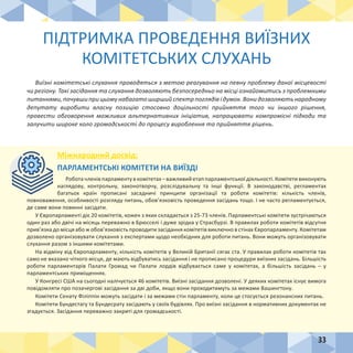 33
ПІДТРИМКА ПРОВЕДЕННЯ ВИЇЗНИХ
КОМІТЕТСЬКИХ СЛУХАНЬ
Виїзні комітетські слухання проводяться з метою реагування на певну проблему даної місцевості
чи регіону. Такі засідання та слухання дозволяють безпосередньо на місці ознайомитись з проблемними
питаннями, почувши при цьому набагато ширший спектр поглядів і думок. Вони дозволяють народному
депутату виробити власну позицію стосовно доцільності прийняття того чи іншого рішення,
провести обговорення можливих альтернативних ініціатив, напрацювати компромісні підходи та
залучити широке коло громадськості до процесу вироблення та прийняття рішень.
Міжнародний досвід:
ПАРЛАМЕНТСЬКІ КОМІТЕТИ НА ВИЇЗДІ
Робота членів парламенту в комітетах – важливий етап парламентської діяльності. Комітети виконують
наглядову, контрольну, законотворчу, розслідувальну та інші функції. В законодавстві, регламентах
багатьох країн прописані засадничі принципи організації та роботи комітетів: кількість членів,
повноваження, особливості розгляду питань, обов’язковість проведення засідань тощо. І не часто регламентується,
де саме вони повинні засідати.
У Європарламенті діє 20 комітетів, кожен з яких складається з 25-73 членів. Парламентські комітети зустрічаються
один раз або двічі на місяць переважно в Брюсселі і дуже зрідка у Страсбурзі. В правилах роботи комітетів відсутня
прив’язка до місця або ж обов’язковість проводити засідання комітетів виключно в стінах Європарламенту. Комітетам
дозволено організовувати слухання з експертами щодо необхідних для роботи питань. Вони можуть організовувати
слухання разом з іншими комітетами.
На відміну від Європарламенту, кількість комітетів у Великій Британії сягає ста. У правилах роботи комітетів так
само не вказано чіткого місця, де мають відбуватись засідання і не прописано процедури виїзних засідань. Більшість
роботи парламентарів Палати Громад чи Палати лордів відбувається саме у комітетах, а більшість засідань – у
парламентських приміщеннях.
У Конгресі США на сьогодні налічується 46 комітетів. Виїзні засідання дозволені. У деяких комітетах існує вимога
повідомляти про позачергові засідання за дві доби, якщо вони проходитимуть за межами Вашингтону.
Комітети Сенату Філіппін можуть засідати і за межами стін парламенту, коли це стосується резонансних питань. 
Комітети Бундестагу та Бундесрату засідають у своїх будівлях. Про виїзні засідання в нормативних документах не
згадується. Засідання переважно закриті для громадськості.
 
