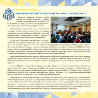 36
Міжнародний досвід:
ВИХОВАННЯ ВИБОРЧОЇ ТА ПОЛІТИЧНОЇ КУЛЬТУРИ ЗІ ШКІЛЬНОЇ ПАРТИ
Визнаючи засадниче значення високої
культури голосування, політичної та правової
культури для демократичного, правового ладу,
багато держав вважають, що навчати людину розбиратись у
політиці, виборах, питаннях влади потрібно змалку.
На Заході досить поширеними є дитячі парламентські
та урядові портали, навчання дітей тому, як проходить
голосуванняіяквзагалівідбуваютьсявиборчий,політичний,
державотворчий, управлінський процеси. Зокрема, в
багатьох країнах проводять так звані «дитячі вибори».
У США існує спеціальний сайт Конгресу для дітей з
доступною та цікавою інформацією про законодавчі
органи, а на дитячому урядовому сайті можна дізнатись про роботу різних гілок влади. У 2012 році у США відбулась
ціла кампанія з виборів президента в навчальних закладах. На виборах, у яких взяли участь близько 250 000 маленьких
американців, перемогу здобув Барак Обама. Існує навіть спеціальний сайт www.kidsvotingusa.org, де можна голосувати
на дитячих голосуваннях, створювати та друкувати бюлетені, рахувати голоси тощо. Існують також спеціальні ресурси
з іграми та поясненнями, як говорити з дітьми про політику, для батьків і вчителів.
У Канаді на сайті Виборчої комісії вчителі можуть знайти безкоштовні навчальні матеріали, ресурси, інструменти,
різні заходи, інформацію та посилання, що допоможуть їм у навчанні майбутніх виборців. Крім того, сайт містить
інформацію для виборців, які тільки-но отримали право голосу, спеціальний гід для виборця та відео-роз’яснення для
студентів.
19 жовтня 2015 року в Канаді відбулись федеральні вибори. Студенти та учні, які ще не досягли вікового виборчого
порогу, могли взяти участь у паралельних виборах, так званому «Учнівському голосуванні» (studentvote.ca), яке
проводилось, щоб надати юним канадійцям можливість отримати досвід голосування та отримати звичку залученого
громадянства. Така програма проводиться в усіх куточках Канади з 2003 року. У 2015 році у федеральних учнівських
виборах взяли участь 922 000 учнів з 6 662 шкіл з усіх 338 виборчих округів.
У Великобританії розроблений спеціальний парламентський навчальний сервіс, девізом якого є «Інформувати,
залучати, підтримувати. Зв’язок шкіл та молодих людей з Парламентом». Там вже понад 30 років діє Парламентський
навчальний центр, який прийняв тисячі дітей. Вони вивчають політичні питання, дискутують. Наразі центр має нове
приміщення з 5 навчальними зонами, які спроектовані за зразком палат британського парламенту. У Центрі школярі
вивчають не лише сучасну політику та вибори, а й історію парламенту, використовуючи сучасні цифрові технології
занурення у минуле (фото, звук, атмосфера тощо). Такі візити вбудовані до навчальних планів шкіл.
 