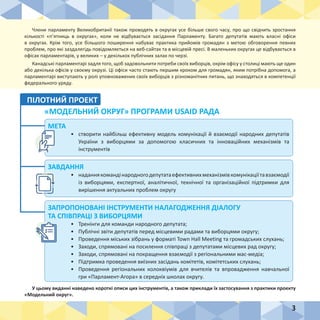 3
МЕТА
•	 створити найбільш ефективну модель комунікації й взаємодії народних депутатів
України з виборцями за допомогою класичних та інноваційних механізмів та
інструментів
ЗАВДАННЯ
•	 наданнякомандінародногодепутатаефективнихмеханізмівкомунікаціїтавзаємодії
із виборцями, експертної, аналітичної, технічної та організаційної підтримки для
вирішення актуальних проблем округу
ЗАПРОПОНОВАНІ ІНСТРУМЕНТИ НАЛАГОДЖЕННЯ ДІАЛОГУ
ТА СПІВПРАЦІ З ВИБОРЦЯМИ
•	 Тренінги для команди народного депутата;
•	 Публічні звіти депутатів перед місцевими радами та виборцями округу;
•	 Проведення міських зібрань у форматі Town Hall Meeting та громадських слухань;
•	 Заходи, спрямовані на посилення співпраці з депутатами місцевих рад округу;
•	 Заходи, спрямовані на покращення взаємодії з регіональними мас-медіа;
•	 Підтримка проведення виїзних засідань комітетів, комітетських слухань;
•	 Проведення регіональних колоквіумів для вчителів та впровадження навчальної
гри «Парламент-Агора» в середніх школах округу.
Члени парламенту Великобританії також проводять в округах усе більше свого часу, про що свідчить зростання
кількості «п’ятниць в округах», коли не відбувається засідання Парламенту. Багато депутатів мають власні офіси
в округах. Крім того, усе більшого поширення набуває практика прийомів громадян з метою обговорення певних
проблем, про які заздалегідь повідомляється на веб-сайтах та в місцевій пресі. В маленьких округах це відбувається в
офісах парламентарів, у великих – у декількох публічних залах по черзі.
Канадські парламентарі задля того, щоб задовольнити потреби своїх виборців, окрім офісу у столиці мають ще один
або декілька офісів у своєму окрузі. Ці офіси часто стають першим кроком для громадян, яким потрібна допомога, а
парламентарі виступають у ролі уповноважених своїх виборців з різноманітних питань, що знаходяться в компетенції
федерального уряду.
У цьому виданні наведено короткі описи цих інструментів, а також приклади їх застосування з практики проекту
«Модельний округ».
ПІЛОТНИЙ ПРОЕКТ
«МОДЕЛЬНИЙ ОКРУГ» ПРОГРАМИ USAID РАДА
 