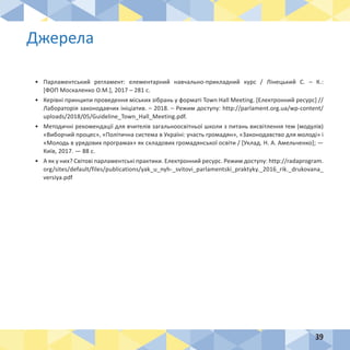 39
Джерела
•	 Парламентський регламент: елементарний навчально-прикладний курс / Лінецький С. – К.:
[ФОП Москаленко О.М.], 2017 – 281 с.
•	 Керівні принципи проведення міських зібрань у форматі Town Hall Meeting. [Електронний ресурс] //
Лабораторія законодавчих ініціатив. – 2018. – Режим доступу: http://parlament.org.ua/wp-content/
uploads/2018/05/Guideline_Town_Hall_Meeting.pdf.
•	 Методичні рекомендації для вчителів загальноосвітньої школи з питань висвітлення тем (модулів)
«Виборчий процес», «Політична система в Україні: участь громадян», «Законодавство для молоді» і
«Молодь в урядових програмах» як складових громадянської освіти / [Уклад. Н. А. Амельченко]; —
Київ, 2017. — 88 с.
•	 А як у них? Світові парламентські практики. Електронний ресурс. Режим доступу: http://radaprogram.
org/sites/default/files/publications/yak_u_nyh-_svitovi_parlamentski_praktyky._2016_rik._drukovana_
versiya.pdf
 