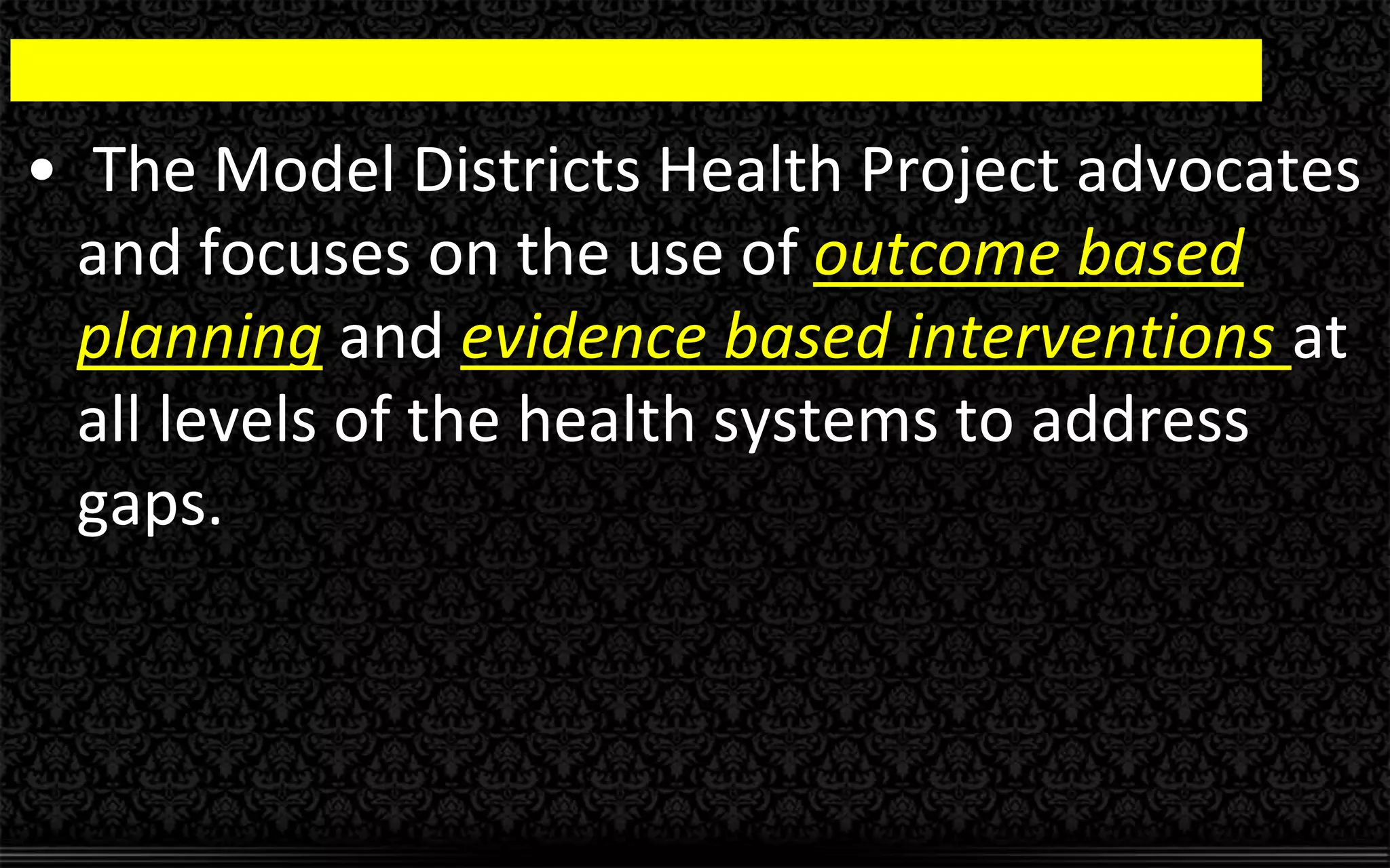 • The Model Districts Health Project advocates
and focuses on the use of outcome based
planning and evidence based interventions at
all levels of the health systems to address
gaps.
 
