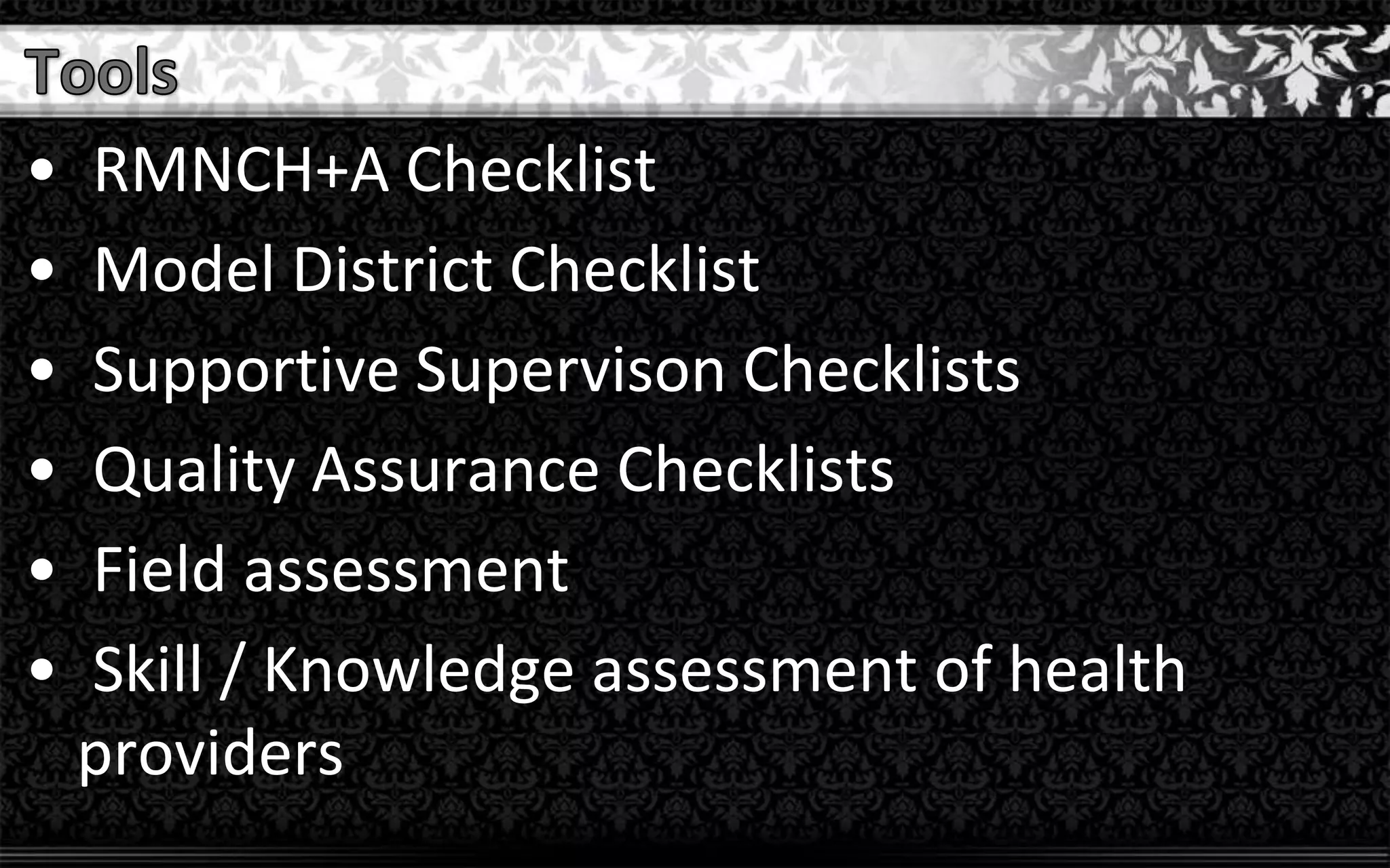 • RMNCH+A Checklist
• Model District Checklist
• Supportive Supervison Checklists
• Quality Assurance Checklists
• Field assessment
• Skill / Knowledge assessment of health
providers
 