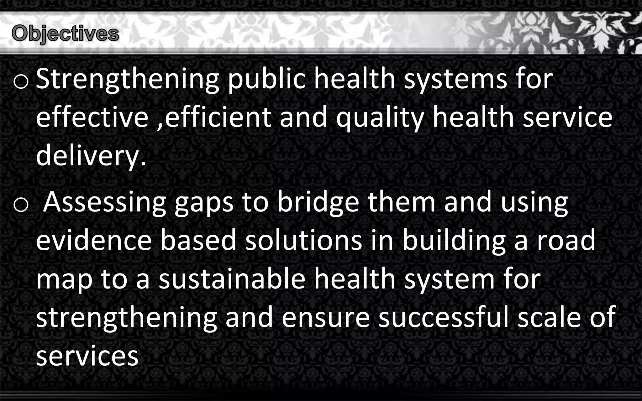 o Strengthening public health systems for
effective ,efficient and quality health service
delivery.
o Assessing gaps to bridge them and using
evidence based solutions in building a road
map to a sustainable health system for
strengthening and ensure successful scale of
services
 