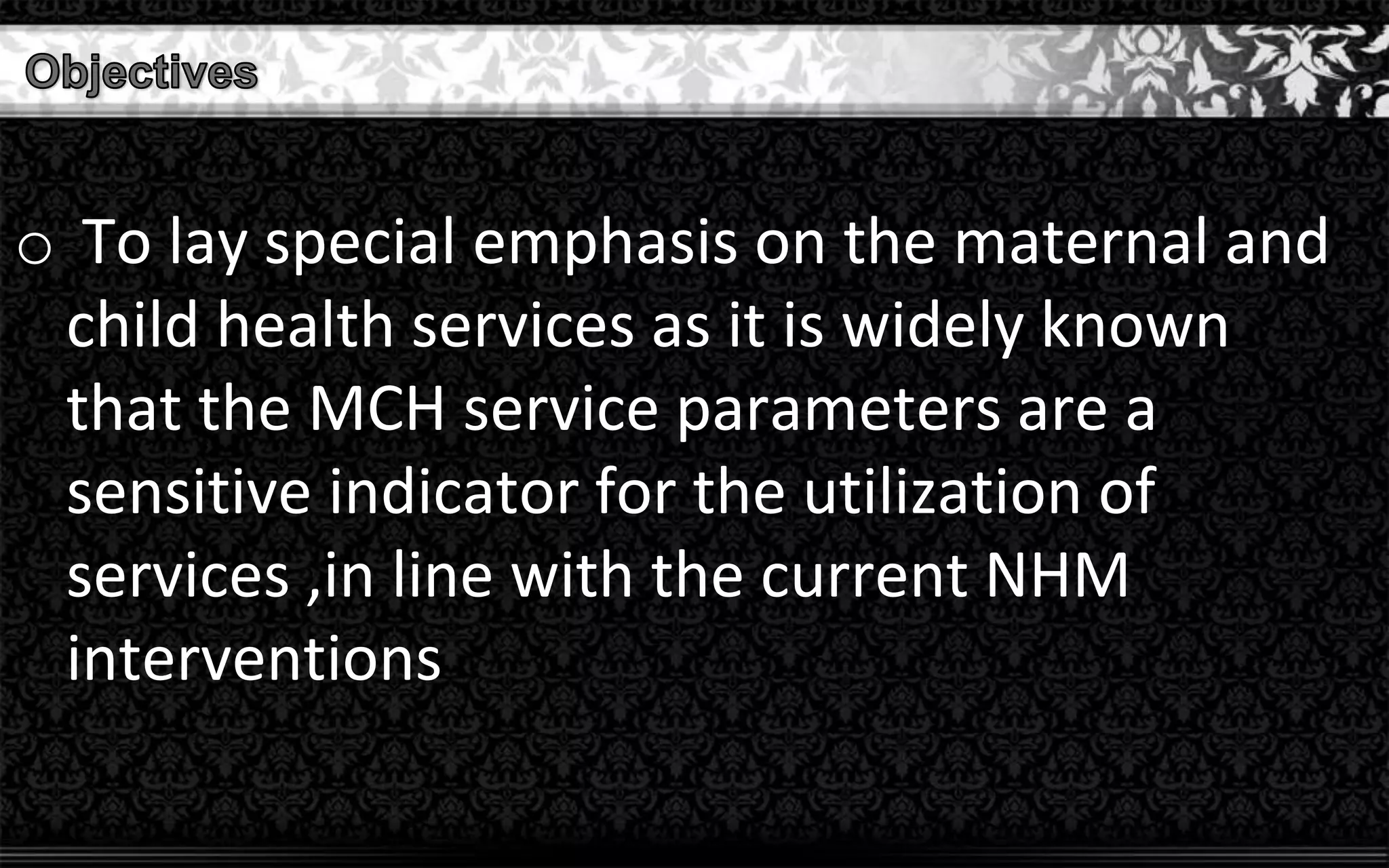 o To lay special emphasis on the maternal and
child health services as it is widely known
that the MCH service parameters are a
sensitive indicator for the utilization of
services ,in line with the current NHM
interventions
 