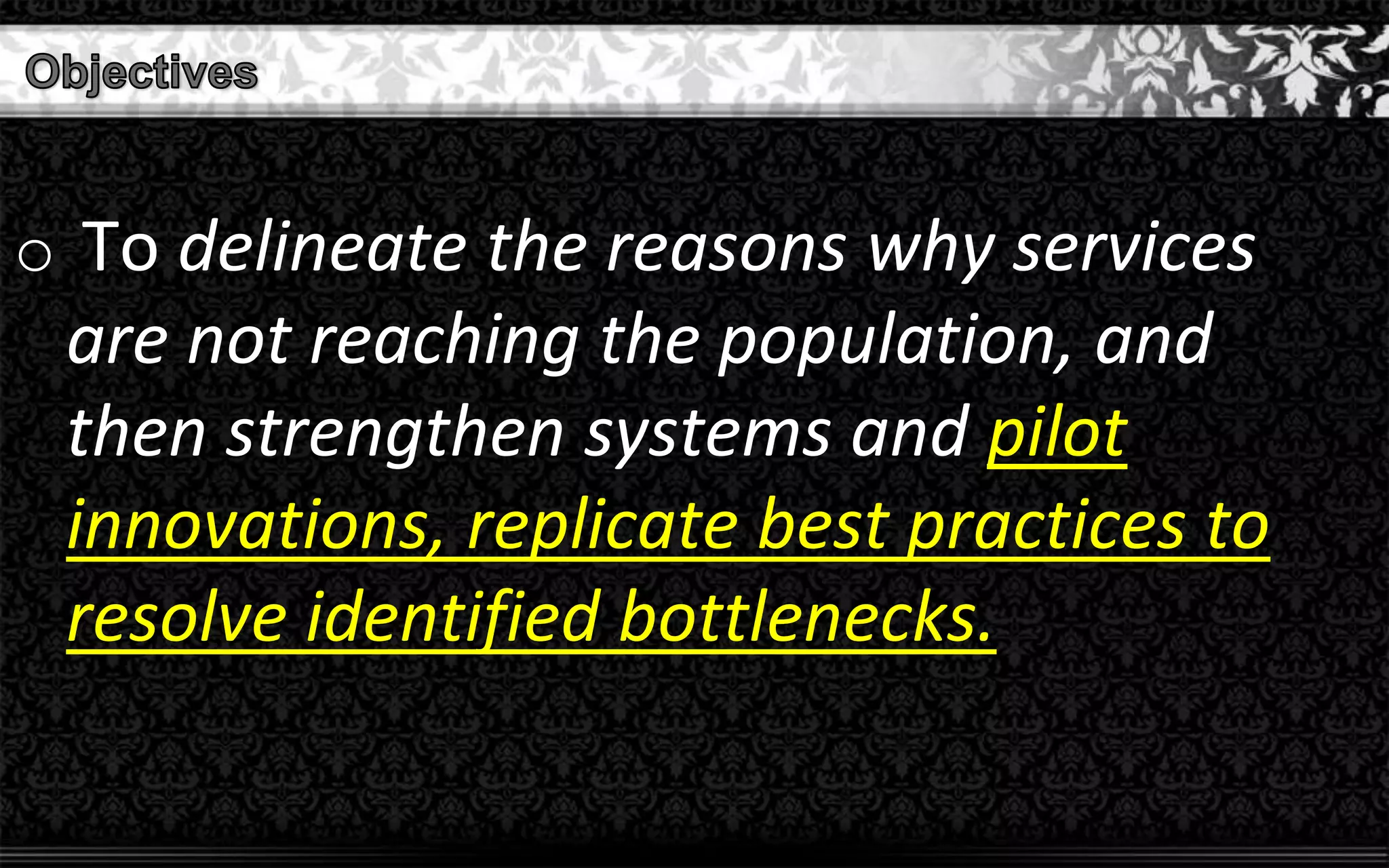 o To delineate the reasons why services
are not reaching the population, and
then strengthen systems and pilot
innovations, replicate best practices to
resolve identified bottlenecks.
 