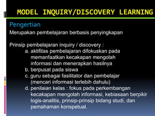 MODEL INQUIRY/DISCOVERY LEARNING
Merupakan pembelajaran berbasis penyingkapan
Prinsip pembelajaran inquiry / discovery :
a. aktifitas pembelajaran difokuskan pada
memanfaatkan kecakapan mengolah
informasi dan menerapkan hasilnya
b. berpusat pada siswa
c. guru sebagai fasilitator dan pembelajar
(mencari informasi terlebih dahulu)
d. penilaian kelas : fokus pada perkembangan
kecakapan mengolah informasi, kebiasaan berpikir
logis-analitis, prinsip-prinsip bidang studi, dan
pemahaman konspetual.
Pengertian
 