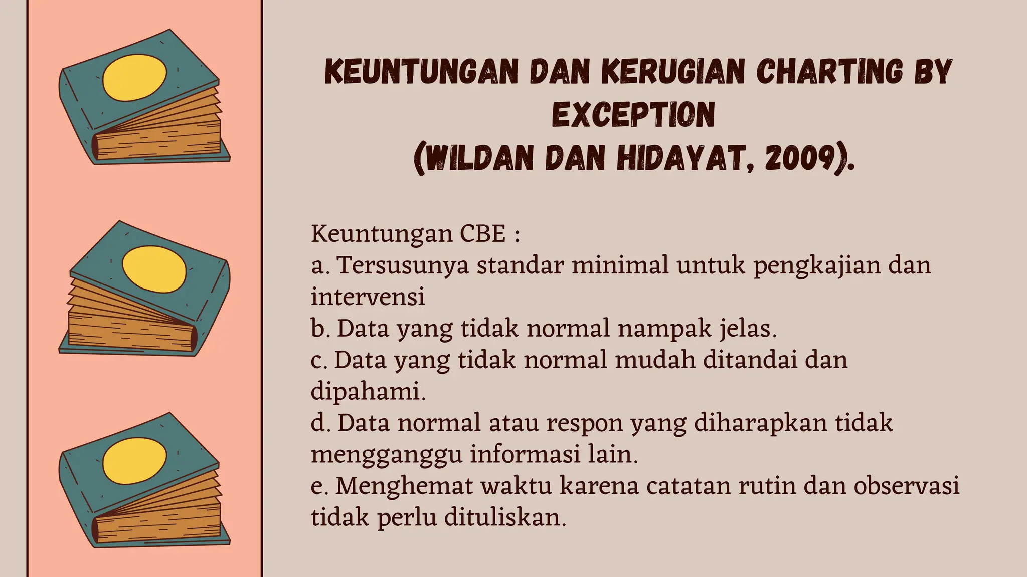 Keuntungan CBE :
a. Tersusunya standar minimal untuk pengkajian dan
intervensi
b. Data yang tidak normal nampak jelas.
c. Data yang tidak normal mudah ditandai dan
dipahami.
d. Data normal atau respon yang diharapkan tidak
mengganggu informasi lain.
e. Menghemat waktu karena catatan rutin dan observasi
tidak perlu dituliskan.
KEUNTUNGAN DAN KERUGIAN CHARTING BY
EXCEPTION
(Wildan dan Hidayat, 2009).
 