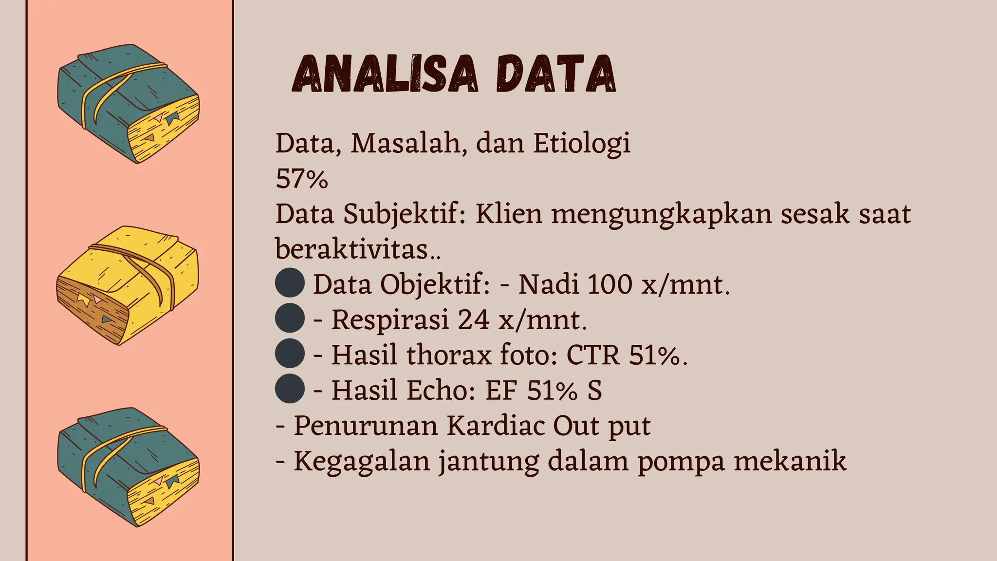 Analisa Data
Data, Masalah, dan Etiologi
57%
Data Subjektif: Klien mengungkapkan sesak saat
beraktivitas..
⚫Data Objektif: - Nadi 100 x/mnt.
⚫- Respirasi 24 x/mnt.
⚫- Hasil thorax foto: CTR 51%.
⚫- Hasil Echo: EF 51% S
- Penurunan Kardiac Out put
- Kegagalan jantung dalam pompa mekanik
 