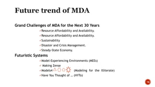 Grand Challenges of MDA for the Next 30 Years
Resource Affordability and Availability.
Resource Affordability and Availability.
Sustainability
Disaster and Crisis Management.
Steady-State Economy.
Futuristic Systems
Model-Experiencing Environments (MEEs)
 Making Zense
Models4 (Modeling for the Illiterate)
Have You Thought of … (HYTo)
16
 