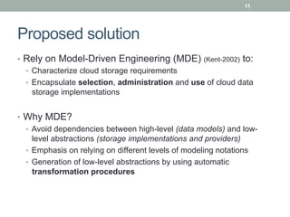 11




Proposed solution
•  Rely on Model-Driven Engineering (MDE) (Kent-2002) to:
   •  Characterize cloud storage requirements
   •  Encapsulate selection, administration and use of cloud data
      storage implementations


•  Why MDE?
   •  Avoid dependencies between high-level (data models) and low-
      level abstractions (storage implementations and providers)
   •  Emphasis on relying on different levels of modeling notations
   •  Generation of low-level abstractions by using automatic
      transformation procedures
 