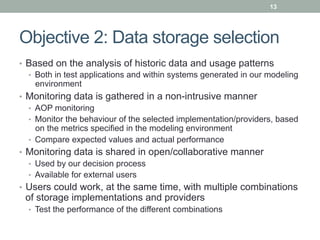 13




Objective 2: Data storage selection
•  Based on the analysis of historic data and usage patterns
   •  Both in test applications and within systems generated in our modeling
      environment
•  Monitoring data is gathered in a non-intrusive manner
   •  AOP monitoring
   •  Monitor the behaviour of the selected implementation/providers, based
      on the metrics specified in the modeling environment
   •  Compare expected values and actual performance
•  Monitoring data is shared in open/collaborative manner
   •  Used by our decision process
   •  Available for external users
•  Users could work, at the same time, with multiple combinations
 of storage implementations and providers
  •  Test the performance of the different combinations
 