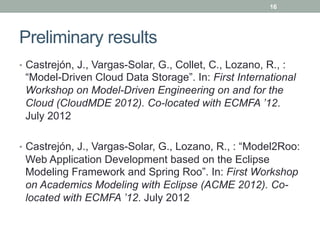 16




Preliminary results
•  Castrejón, J., Vargas-Solar, G., Collet, C., Lozano, R., :
 “Model-Driven Cloud Data Storage”. In: First International
 Workshop on Model-Driven Engineering on and for the
 Cloud (CloudMDE 2012). Co-located with ECMFA ’12.
 July 2012

•  Castrejón, J., Vargas-Solar, G., Lozano, R., : “Model2Roo:
 Web Application Development based on the Eclipse
 Modeling Framework and Spring Roo”. In: First Workshop
 on Academics Modeling with Eclipse (ACME 2012). Co-
 located with ECMFA ’12. July 2012
 