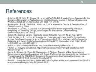 18




References
•  Ardagna, D., Di Nitto, E., Casale, G., et al. MODACLOUDS, A Model-Driven Approach for the
     Design and Execution of Applications on Multiple Clouds. Models in Software Engineering
     Workshop (MiSE 2012). Co-located with ICSE ’12. (2012)
•    Armbrust M. , Fox A., Griffith R., Joseph A. D, et al. Above the Clouds: A Berkeley View of
     Cloud Computing, 2009.
•    Bruneliere, H., Cabot, J., Jouault, F.: Combining model-driven engineering and cloud
     computing. In: Modeling, Design, and Analysis for the Service Cloud Workshop.
     MDA4ServiceCloud ’10 (2010)
•    Cattell, R.: Scalable sql and nosql data stores. SIGMOD Rec. 39, 12–27 (May 2011)
•    Curé, O., Hecht, R., Le Duc, C., Lamolle, M.: Data Integration over NoSQL Stores Using
     Access Path Based Mappings. A. In: Proceedings of the 22nd International Conference on
     Database and Expert Systems Applications (DEXA 2011). Hameurlain et al. (Eds.), Part I,
     LNCS 6860, pp. 481–495, (2011)
•    Edlich, S.: List of nosql databases. http://nosqldatabase.org/ (March 2012)
•    Fowler, M.: Polyglot persistence. http://martinfowler.com/bliki/PolyglotPersistence.html
     (November 2011)
•    Jureta, I., Borgida, A., Ernst, N., Mylopoulos, J.: Techne: Towards a New Generation of
     Requirements Modeling Languages with Goals, Preferences, and Inconsistency Handling. In:
     Proceedings of the 18th IEEE International Requirements Engineering Conference. pp.
     115-124. RE 2010. IEEE Computer Society (2010)
•    Katsov, I.: Nosql data modeling techniques. http://highlyscalable.wordpress.com/ 2012/03/01/
     nosql-data-modeling-techniques/ (March 2012)
 
