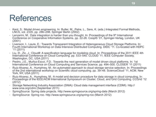 19




References
•  Kent, S.: Model driven engineering. In: Butler, M., Petre, L., Sere, K. (eds.) Integrated Formal Methods,
     LNCS, vol. 2335, pp. 286–298. Springer Berlin (2002)
•    Lenzerini, M.: Data integration is harder than you thought. In: Proceedings of the 9th International
     Conference on Cooperative Information Systems. pp. 22-26. CooplS ’01, Springer-Verlag, London, UK
     (2001)
•    Livenson, I., Laure, E.: Towards Transparent Integration of Heterogeneous Cloud Storage Platforms. In:
     Fourth International Workshop on Data Intensive Distributed Computing. DIDC ’11. Co-located with HDPC
     ‘11 (2011)
•    Liu, D., Zic, J.: Cloud#: A specification language for modeling cloud. In: Proceedings of the 2011 IEEE 4th
     International Conference on Cloud Computing. pp. 533–540. CLOUD ’11, IEEE Computer Society,
     Washington, DC, USA (2011)
•    Peidro, J.E., Muñoz-Escoí, F.D.: Towards the next generation of model driven cloud platforms. In: 1st
     International Conference on Cloud Computing and Services Science. pp. 494–500. CLOSER ’11 (2011)
•    Ruiz-Alvarez, A., Humphrey, M.: An automated approach to cloud storage service selection. In: Proceedings
     of the 2nd international workshop on Scientific cloud computing. pp. 39–48. ScienceCloud ’11, ACM, New
     York, NY, USA (2011)
•    Ruiz-Alvarez, A., Humphrey, M.: A model and decision procedure for data storage in cloud computing. In:
     Proceedings of the IEEE/ACM International Symposium on Cluster, Cloud, and Grid Computing. CCGrid ’12
     (2012)
•    Storage Networking Industry Association (SNIA): Cloud data management interface (CDMI). http://
     www.snia.org/cdmi (September 2011)
•    SpringSource: Spring data projects. http://www.springsource.org/spring-data (March 2012)
•    SpringSource: Spring roo. http://www.springsource.org/spring-roo (March 2012)
 
