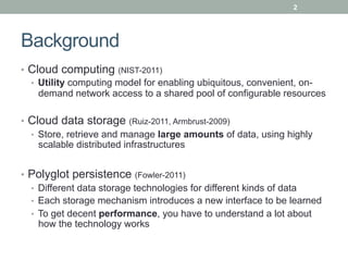 2




Background
•  Cloud computing (NIST-2011)
   •  Utility computing model for enabling ubiquitous, convenient, on-
      demand network access to a shared pool of configurable resources

•  Cloud data storage (Ruiz-2011, Armbrust-2009)
   •  Store, retrieve and manage large amounts of data, using highly
      scalable distributed infrastructures


•  Polyglot persistence (Fowler-2011)
   •  Different data storage technologies for different kinds of data
   •  Each storage mechanism introduces a new interface to be learned
   •  To get decent performance, you have to understand a lot about
      how the technology works
 