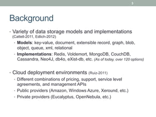 3




Background
•  Variety of data storage models and implementations
 (Cattell-2011, Edlich-2012)
  •  Models: key-value, document, extensible record, graph, blob,
     object, queue, xml, relational
  •  Implementations: Redis, Voldemort, MongoDB, CouchDB,
     Cassandra, Neo4J, db4o, eXist-db, etc. (As of today, over 120 options)


•  Cloud deployment environments (Ruiz-2011)
   •  Different combinations of pricing, support, service level
      agreements, and management APIs
   •  Public providers (Amazon, Windows Azure, Xeround, etc.)
   •  Private providers (Eucalyptus, OpenNebula, etc.)
 