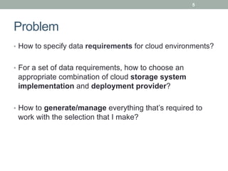 5




Problem
•  How to specify data requirements for cloud environments?


•  For a set of data requirements, how to choose an
 appropriate combination of cloud storage system
 implementation and deployment provider?

•  How to generate/manage everything that’s required to
 work with the selection that I make?
 