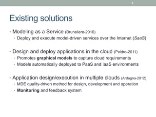 7




Existing solutions
•  Modeling as a Service (Bruneliere-2010)
   •  Deploy and execute model-driven services over the Internet (SaaS)


•  Design and deploy applications in the cloud (Peidro-2011)
   •  Promotes graphical models to capture cloud requirements
   •  Models automatically deployed to PaaS and IaaS environments


•  Application design/execution in multiple clouds (Ardagna-2012)
  •  MDE quality-driven method for design, development and operation
  •  Monitoring and feedback system
 
