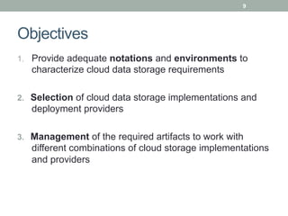 9




Objectives
1.  Provide adequate notations and environments to
   characterize cloud data storage requirements

2.  Selection of cloud data storage implementations and
   deployment providers

3.  Management of the required artifacts to work with
   different combinations of cloud storage implementations
   and providers
 