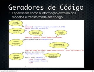 Geradores de Código
•

Especiﬁcam como a informação extraida dos
modelos é transformada em código

•
•
•
•
•

quarta-feira, 23 de outubro de 13

Improved communication of the design(including to the customer)
Increased understanding of design elements
Enhancing the consistency between design and code
Traceability within the software design
Increased productivity through efficiency

22

 